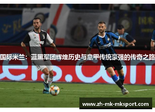 国际米兰:蓝黑军团辉煌历史与意甲传统豪强的传奇之路 国际米兰:蓝黑军团辉煌历史与意甲传统豪强的传奇之路