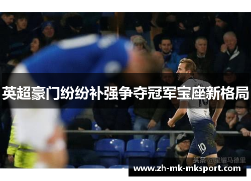 英超豪门纷纷补强争夺冠军宝座新格局